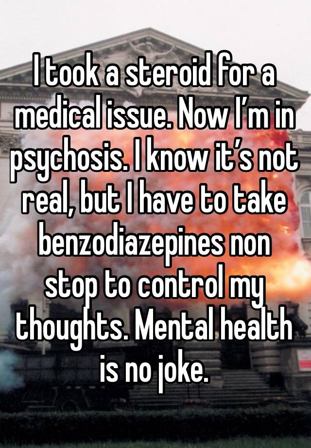 I took a steroid for a medical issue. Now I’m in psychosis. I know it’s not real, but I have to take benzodiazepines non stop to control my thoughts. Mental health is no joke. 