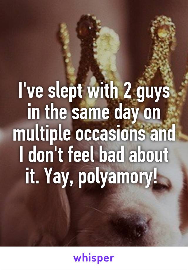 I've slept with 2 guys in the same day on multiple occasions and I don't feel bad about it. Yay, polyamory! 