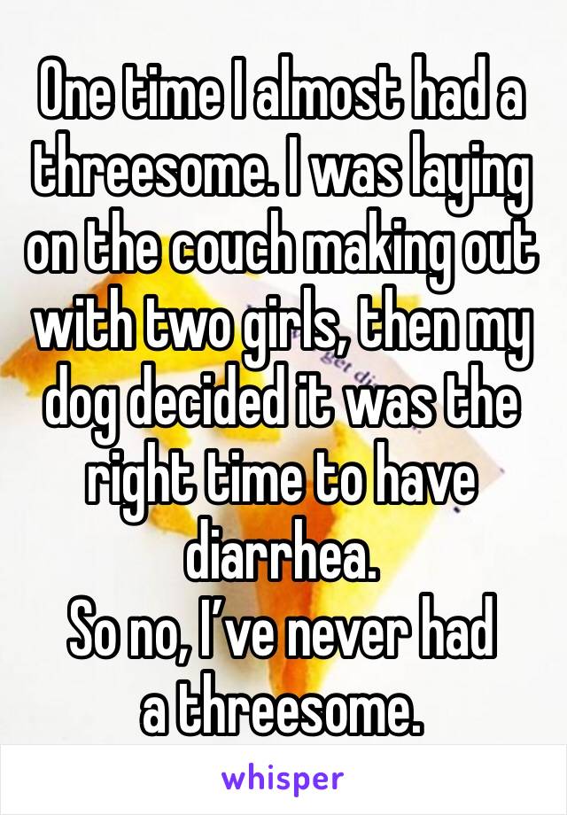 One time I almost had a threesome. I was laying on the couch making out with two girls, then my dog decided it was the right time to have diarrhea. 
So no, I’ve never had a threesome.