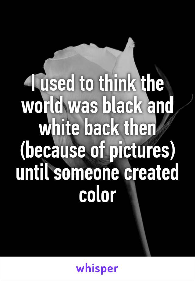 I used to think the world was black and white back then (because of pictures) until someone created color