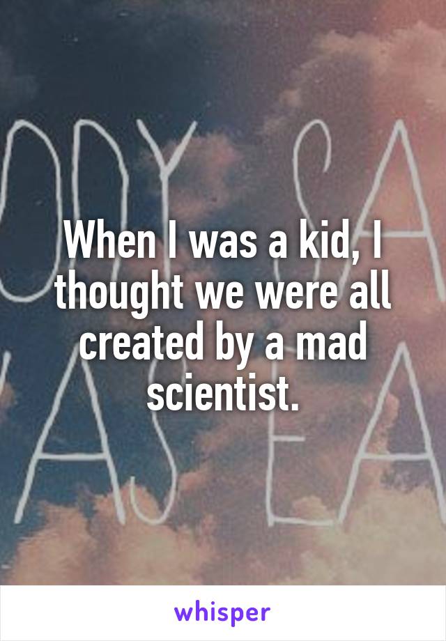 When I was a kid, I thought we were all created by a mad scientist.