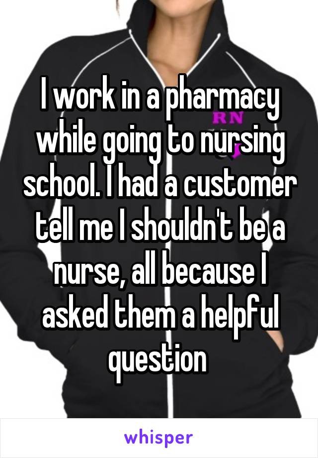 I work in a pharmacy while going to nursing school. I had a customer tell me I shouldn't be a nurse, all because I asked them a helpful question 