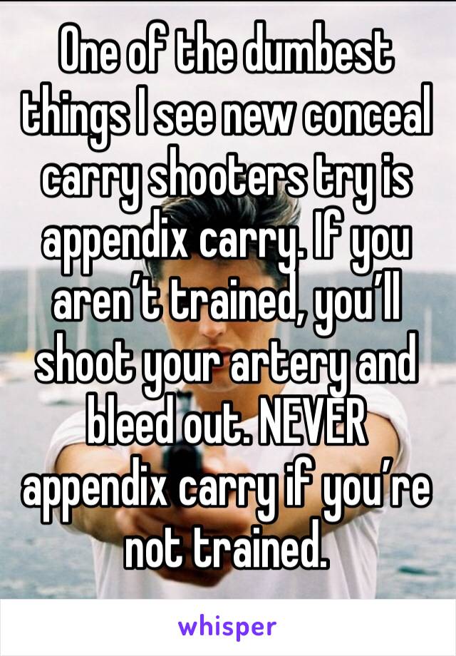 One of the dumbest things I see new conceal carry shooters try is appendix carry. If you aren’t trained, you’ll shoot your artery and bleed out. NEVER appendix carry if you’re not trained. 