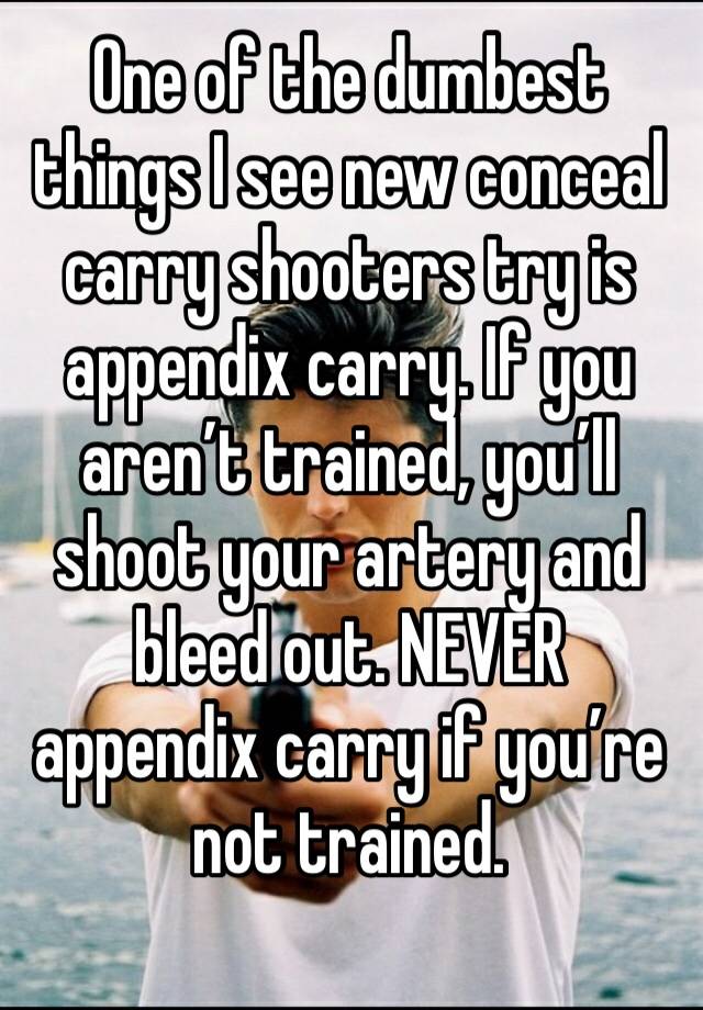 One of the dumbest things I see new conceal carry shooters try is appendix carry. If you aren’t trained, you’ll shoot your artery and bleed out. NEVER appendix carry if you’re not trained. 