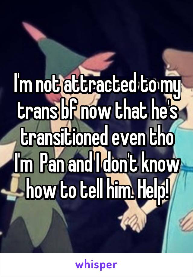 I'm not attracted to my trans bf now that he's transitioned even tho I'm  Pan and I don't know how to tell him. Help!