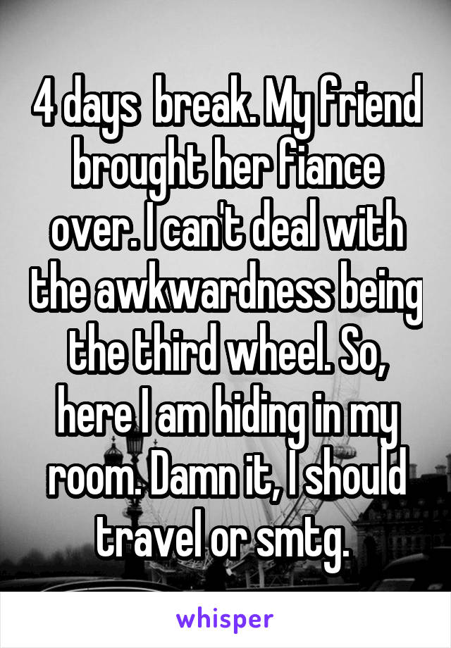 4 days  break. My friend brought her fiance over. I can't deal with the awkwardness being the third wheel. So, here I am hiding in my room. Damn it, I should travel or smtg. 