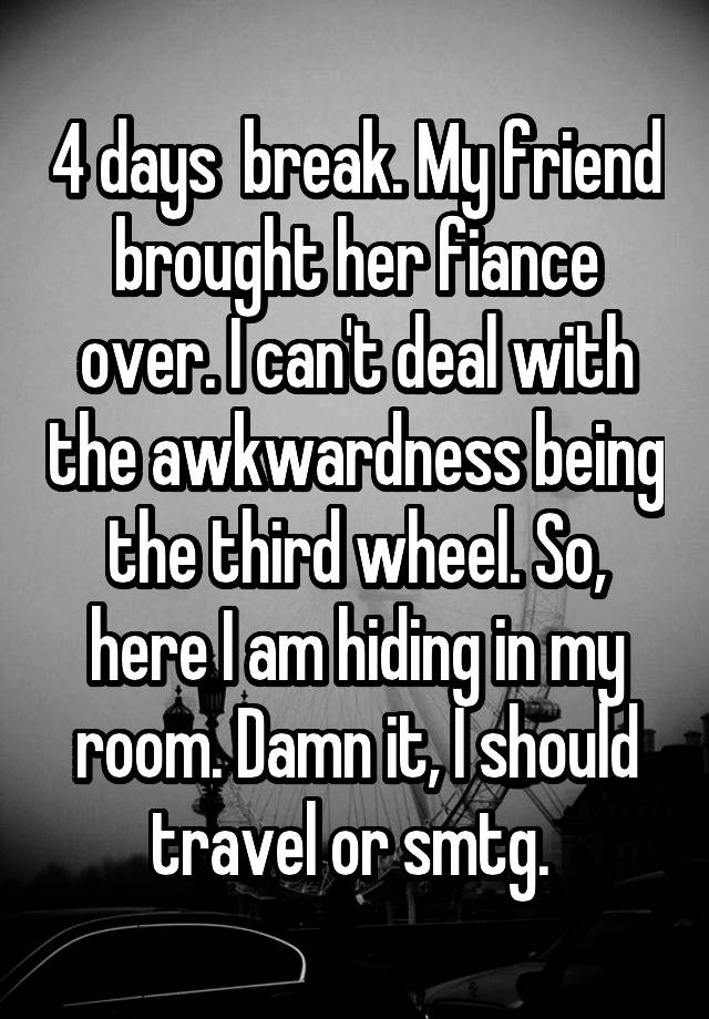 4 days  break. My friend brought her fiance over. I can't deal with the awkwardness being the third wheel. So, here I am hiding in my room. Damn it, I should travel or smtg. 