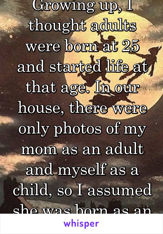 Growing up, I thought adults were born at 25 and started life at that age. In our house, there were only photos of my mom as an adult and myself as a child, so I assumed she was born as an adult.