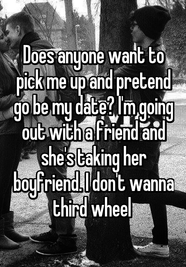 Does anyone want to pick me up and pretend go be my date? I'm going out with a friend and she's taking her boyfriend. I don't wanna third wheel 