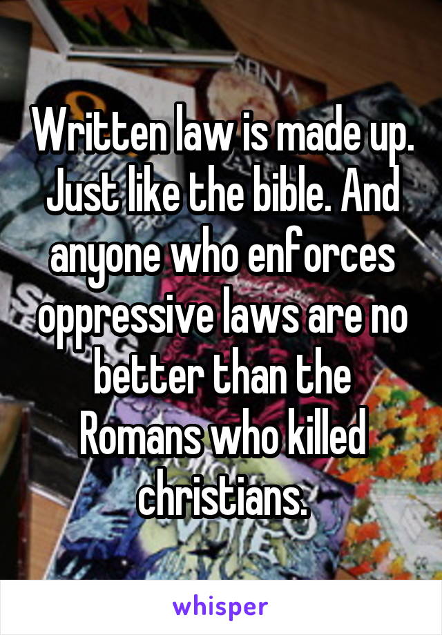 Written law is made up. Just like the bible. And anyone who enforces oppressive laws are no better than the Romans who killed christians.