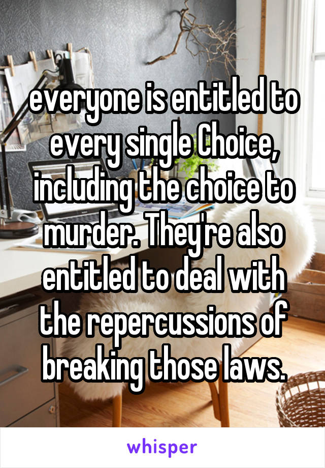 everyone is entitled to every single Choice, including the choice to murder. They're also entitled to deal with the repercussions of breaking those laws.