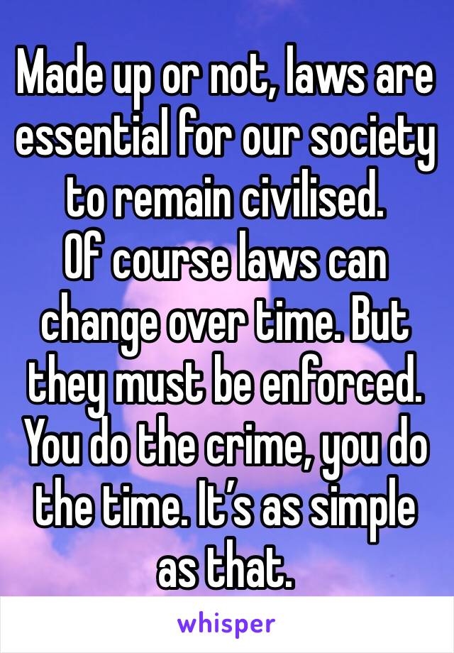 Made up or not, laws are essential for our society to remain civilised.
Of course laws can change over time. But they must be enforced. You do the crime, you do the time. It’s as simple as that. 