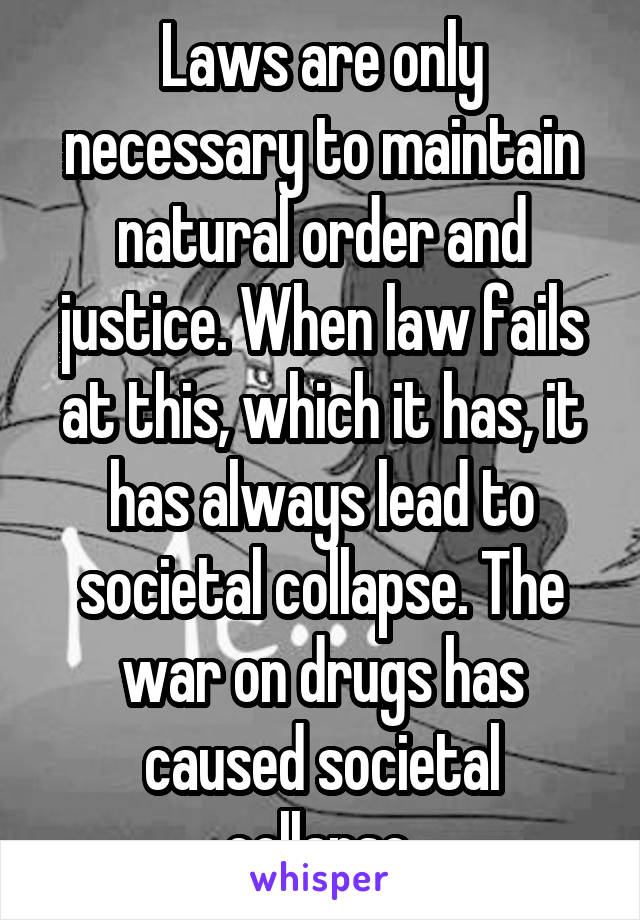 Laws are only necessary to maintain natural order and justice. When law fails at this, which it has, it has always lead to societal collapse. The war on drugs has caused societal collapse.