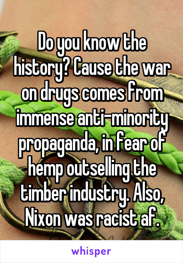 Do you know the history? Cause the war on drugs comes from immense anti-minority propaganda, in fear of hemp outselling the timber industry. Also, Nixon was racist af.