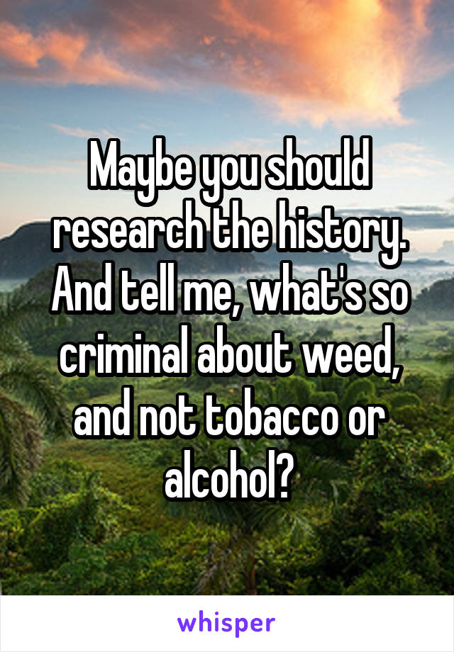 Maybe you should research the history. And tell me, what's so criminal about weed, and not tobacco or alcohol?