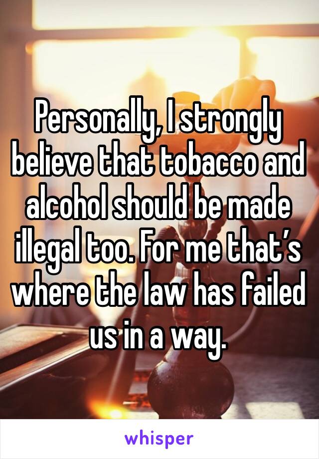 Personally, I strongly believe that tobacco and alcohol should be made illegal too. For me that’s where the law has failed us in a way.