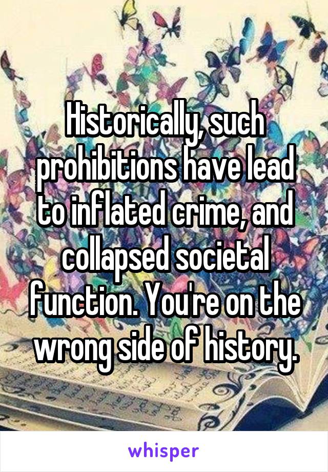 Historically, such prohibitions have lead to inflated crime, and collapsed societal function. You're on the wrong side of history.