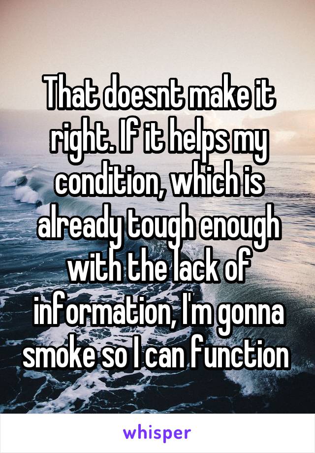 That doesnt make it right. If it helps my condition, which is already tough enough with the lack of information, I'm gonna smoke so I can function 