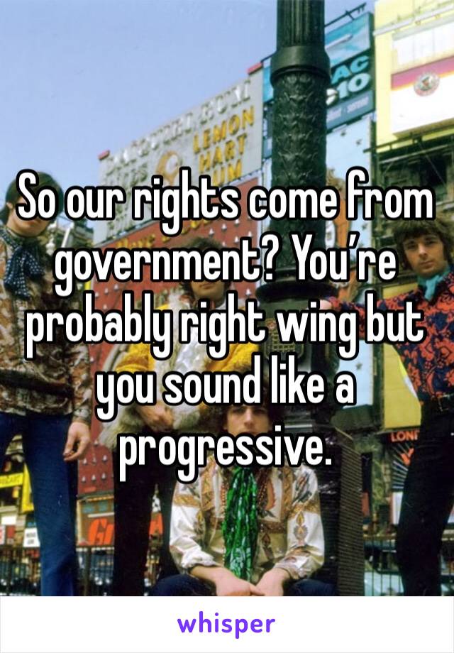 So our rights come from government? You’re probably right wing but you sound like a progressive.