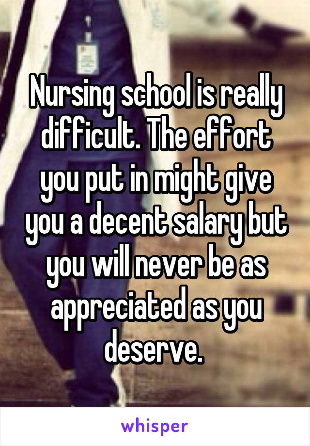 Nursing school is really difficult. The effort you put in might give you a decent salary but you will never be as appreciated as you deserve. 