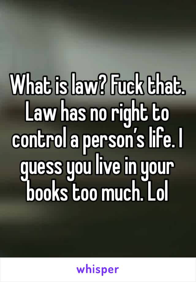 What is law? Fuck that. Law has no right to control a person’s life. I guess you live in your books too much. Lol