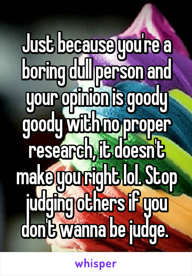 Just because you're a boring dull person and your opinion is goody goody with no proper research, it doesn't make you right lol. Stop judging others if you don't wanna be judge. 