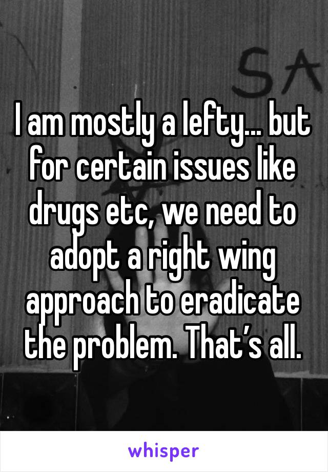 I am mostly a lefty... but for certain issues like drugs etc, we need to adopt a right wing approach to eradicate the problem. That’s all.