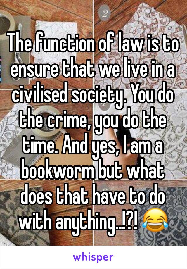 The function of law is to ensure that we live in a civilised society. You do the crime, you do the time. And yes, I am a bookworm but what does that have to do with anything..!?! 😂