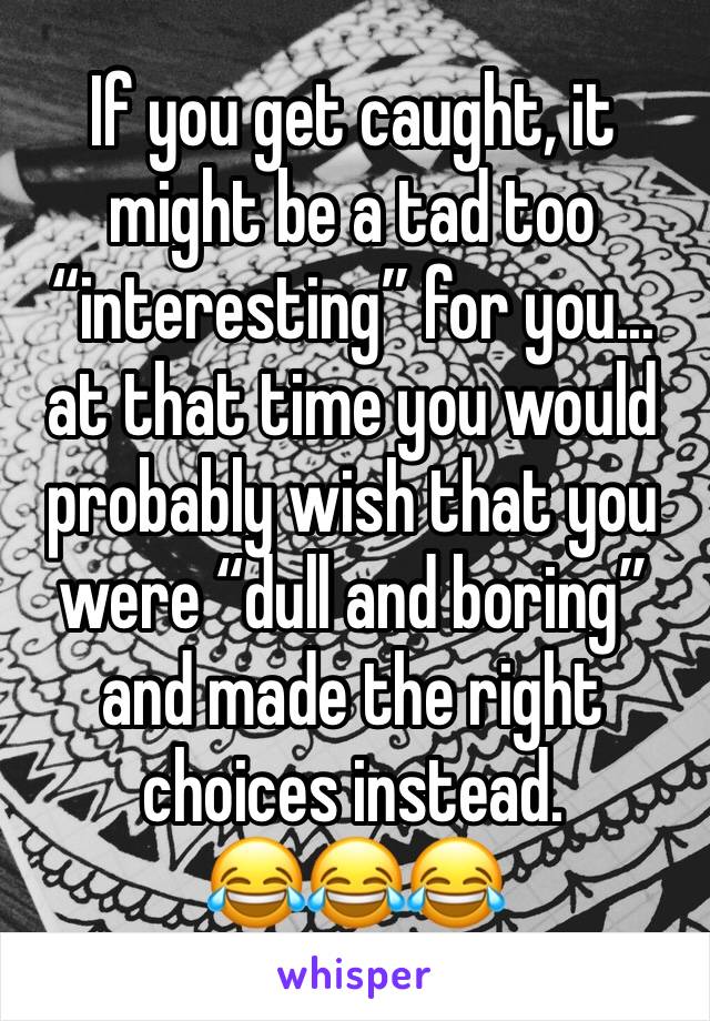 If you get caught, it might be a tad too “interesting” for you... at that time you would probably wish that you were “dull and boring” and made the right choices instead.
😂😂😂