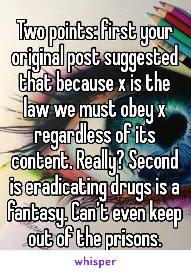 Two points: first your original post suggested that because x is the law we must obey x regardless of its content. Really? Second is eradicating drugs is a fantasy. Can’t even keep out of the prisons.