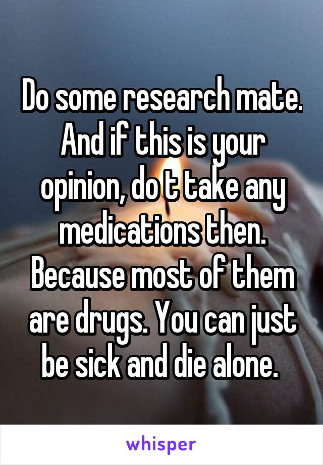 Do some research mate. And if this is your opinion, do t take any medications then. Because most of them are drugs. You can just be sick and die alone. 