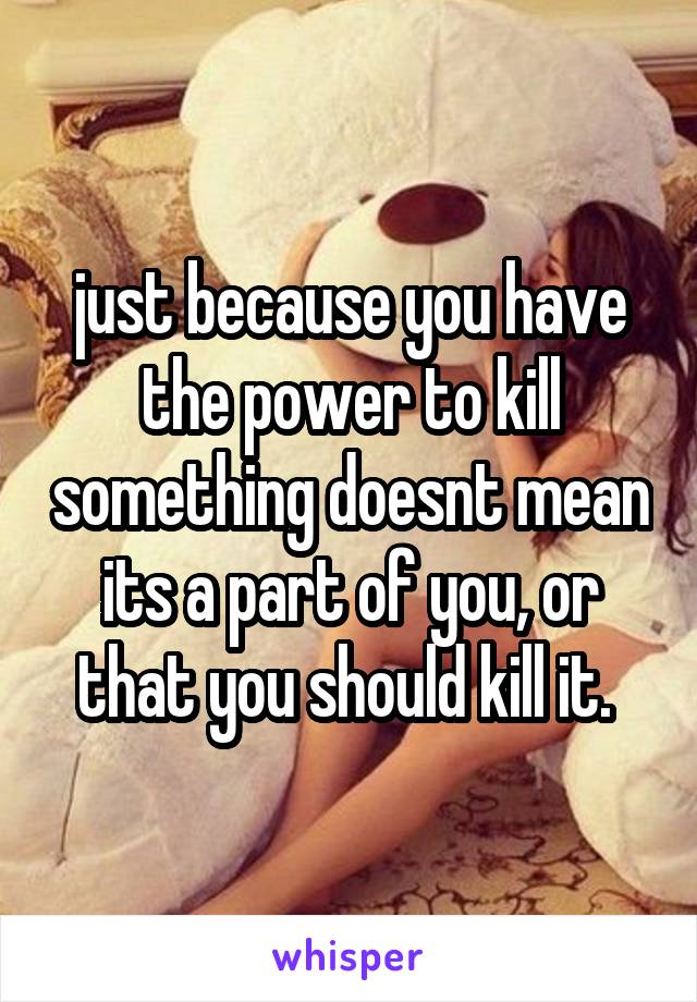 just because you have the power to kill something doesnt mean its a part of you, or that you should kill it. 