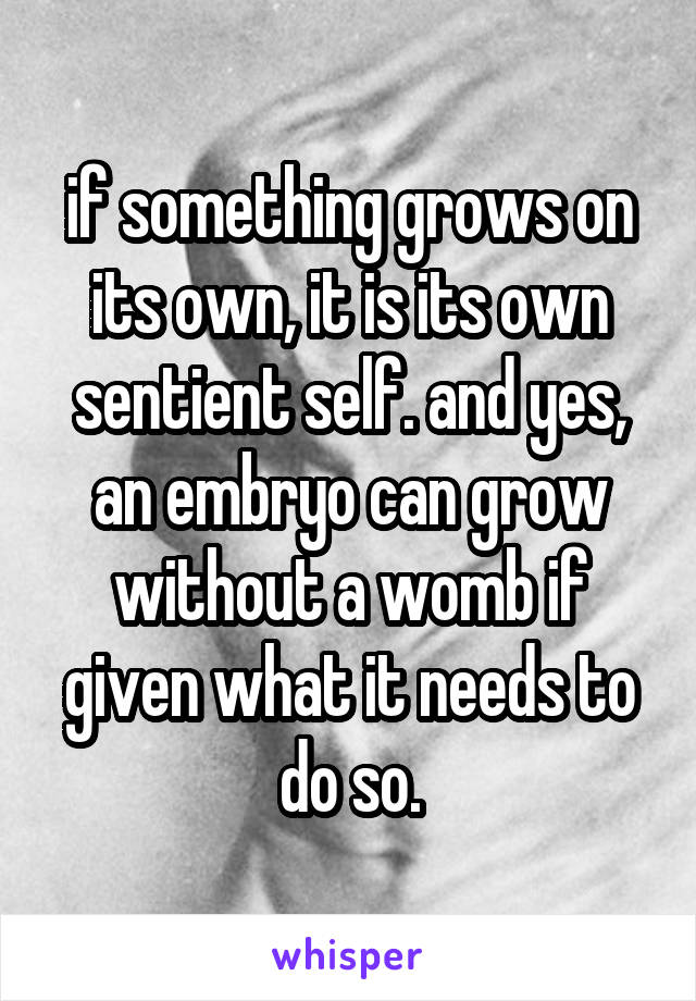 if something grows on its own, it is its own sentient self. and yes, an embryo can grow without a womb if given what it needs to do so.