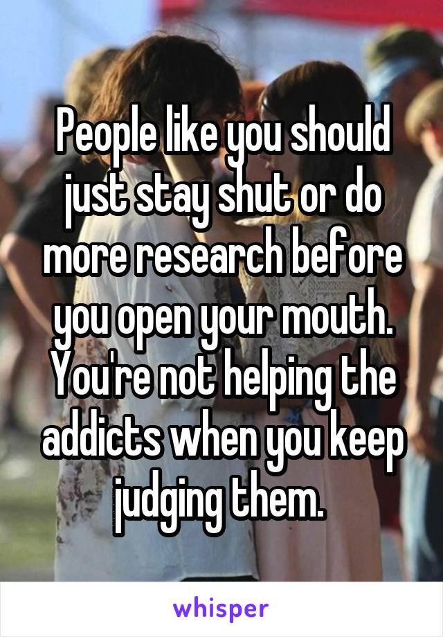 People like you should just stay shut or do more research before you open your mouth. You're not helping the addicts when you keep judging them. 