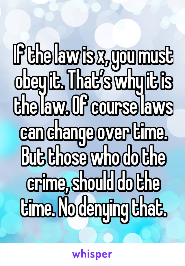 If the law is x, you must obey it. That’s why it is the law. Of course laws can change over time. But those who do the crime, should do the time. No denying that.