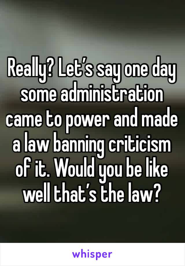 Really? Let’s say one day some administration came to power and made a law banning criticism of it. Would you be like well that’s the law? 