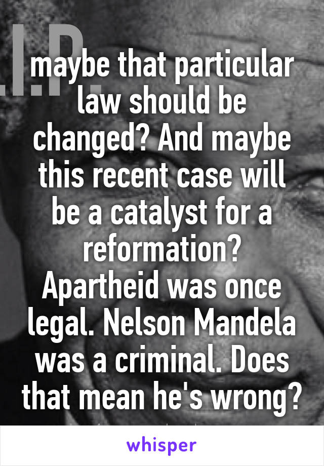 maybe that particular law should be changed? And maybe this recent case will be a catalyst for a reformation? Apartheid was once legal. Nelson Mandela was a criminal. Does that mean he's wrong?