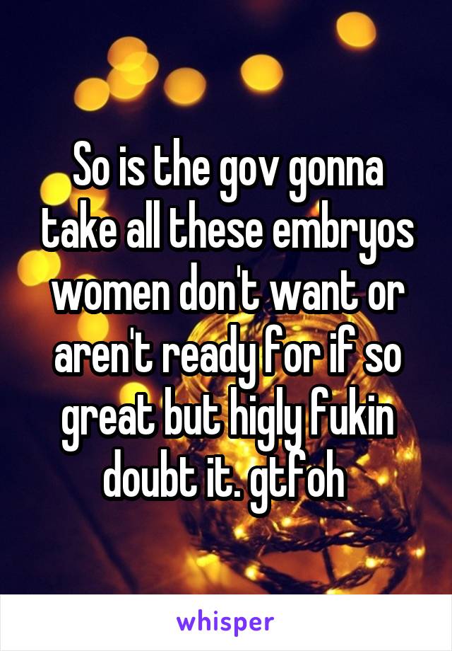 So is the gov gonna take all these embryos women don't want or aren't ready for if so great but higly fukin doubt it. gtfoh 