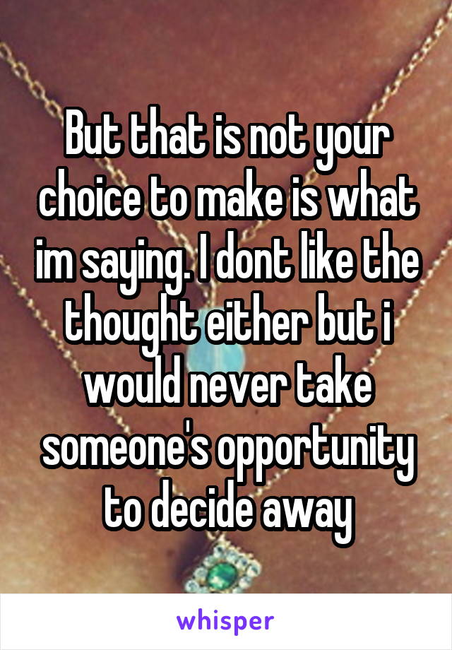 But that is not your choice to make is what im saying. I dont like the thought either but i would never take someone's opportunity to decide away