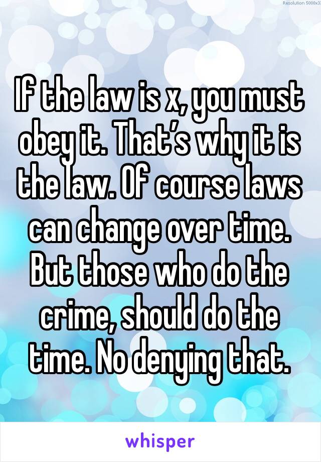 If the law is x, you must obey it. That’s why it is the law. Of course laws can change over time. But those who do the crime, should do the time. No denying that.