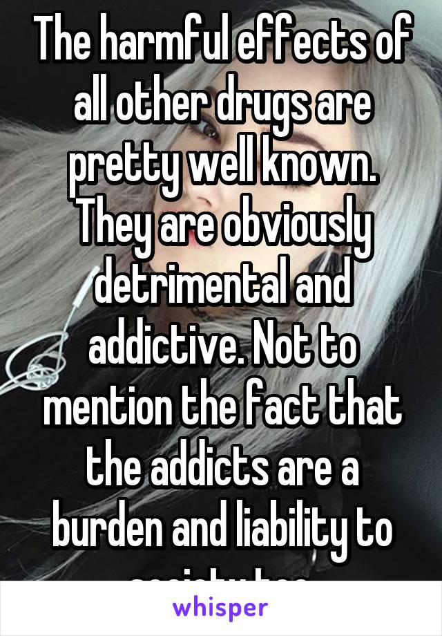 The harmful effects of all other drugs are pretty well known.
They are obviously detrimental and addictive. Not to mention the fact that the addicts are a burden and liability to society too.