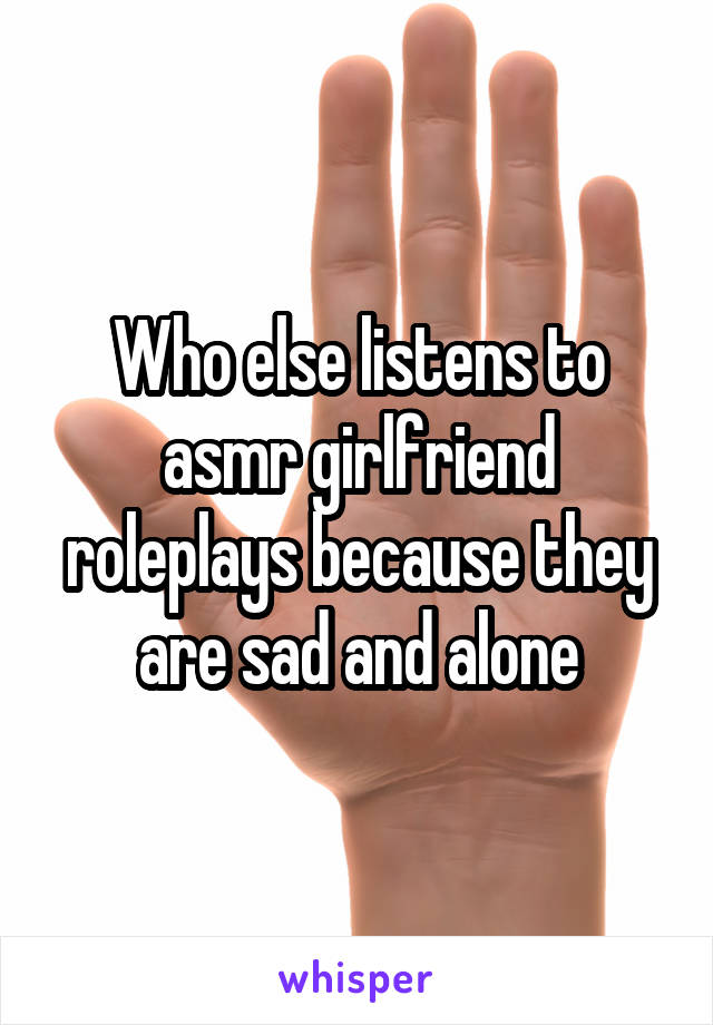 Who else listens to asmr girlfriend roleplays because they are sad and alone