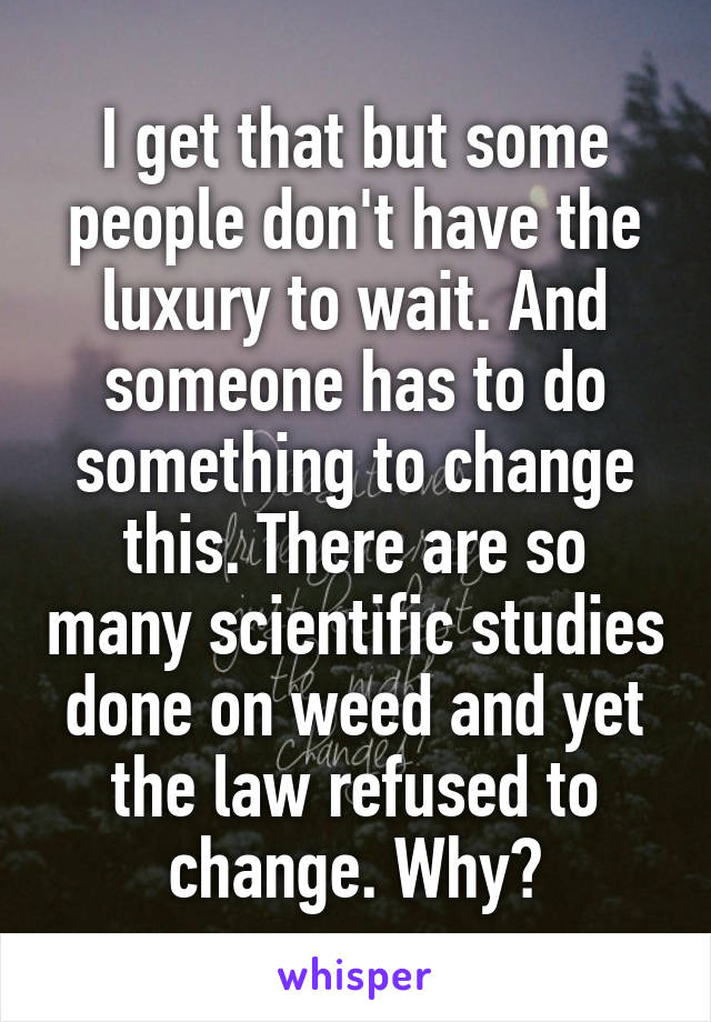 I get that but some people don't have the luxury to wait. And someone has to do something to change this. There are so many scientific studies done on weed and yet the law refused to change. Why?