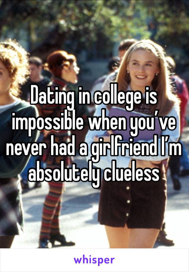 Dating in college is impossible when you’ve never had a girlfriend I’m absolutely clueless 