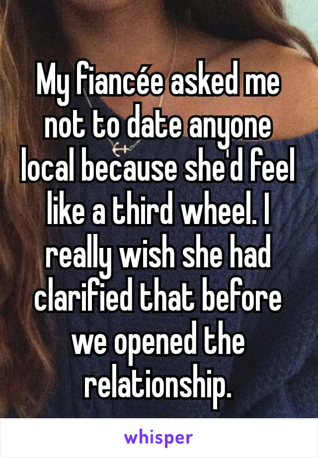 My fiancée asked me not to date anyone local because she'd feel like a third wheel. I really wish she had clarified that before we opened the relationship.