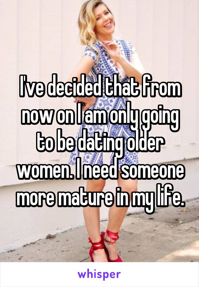 I've decided that from now on I am only going to be dating older women. I need someone more mature in my life.