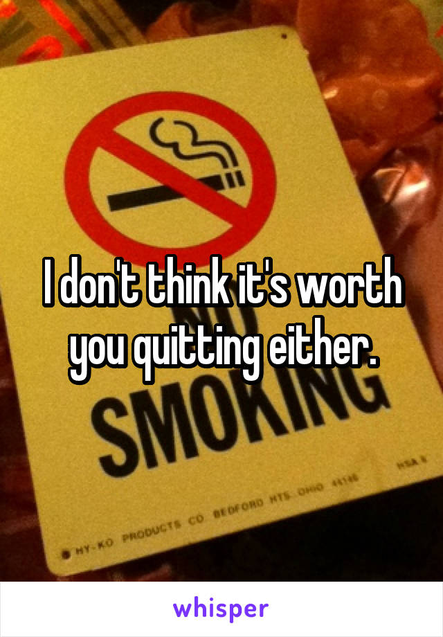 I don't think it's worth you quitting either.