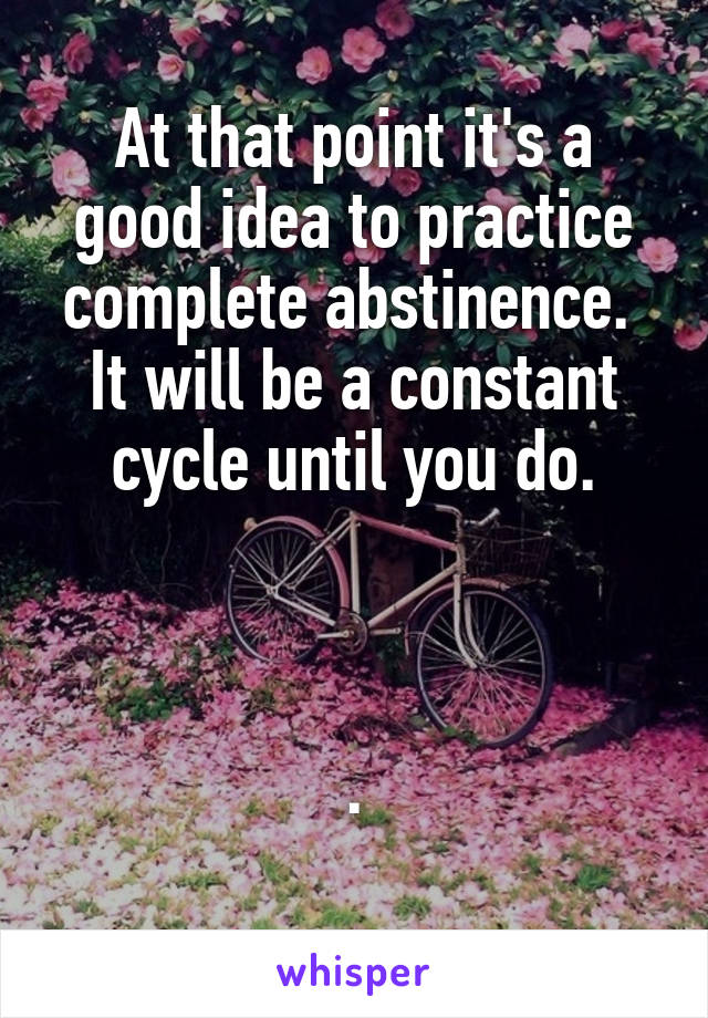 At that point it's a good idea to practice complete abstinence.  It will be a constant cycle until you do.



.
