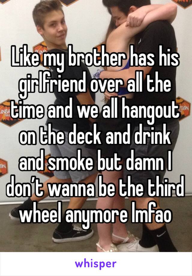 Like my brother has his girlfriend over all the time and we all hangout on the deck and drink and smoke but damn I don’t wanna be the third wheel anymore lmfao