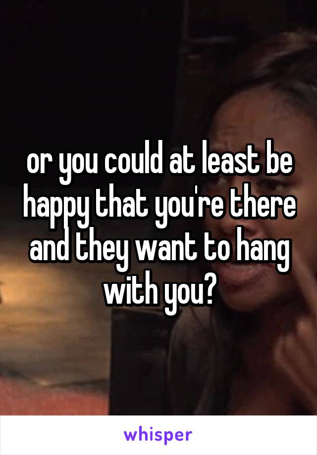 or you could at least be happy that you're there and they want to hang with you?